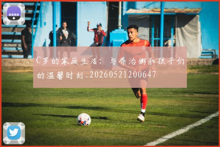 C罗的家庭生活：与乔治娜和孩子们的温馨时刻_20260521200647