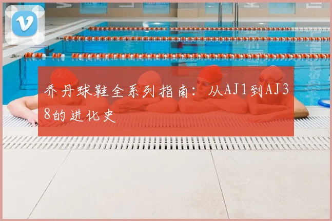 乔丹球鞋全系列指南：从AJ1到AJ38的进化史