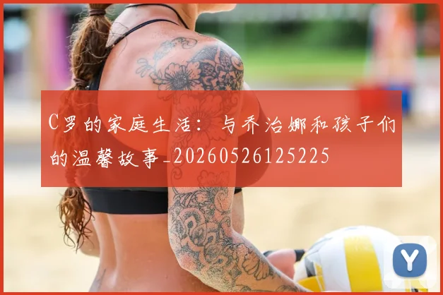 C罗的家庭生活：与乔治娜和孩子们的温馨故事_20260526125225