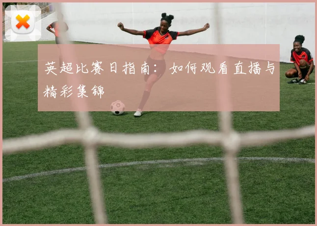 英超比赛日指南：如何观看直播与精彩集锦