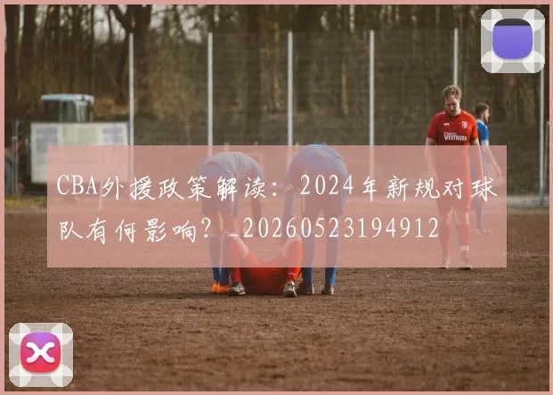 CBA外援政策解读：2024年新规对球队有何影响？_20260523194912